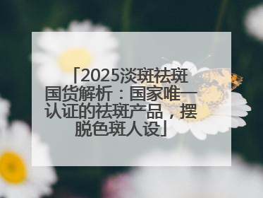 2025淡斑祛斑国货解析：国家唯一认证的祛斑产品，摆脱色斑人设