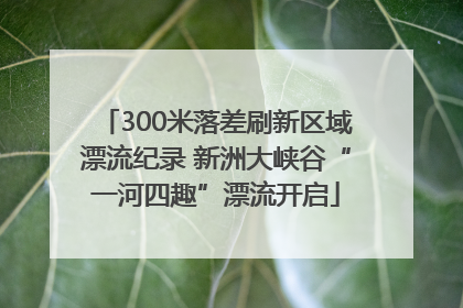 300米落差刷新区域漂流纪录 新洲大峡谷“一河四趣”漂流开启