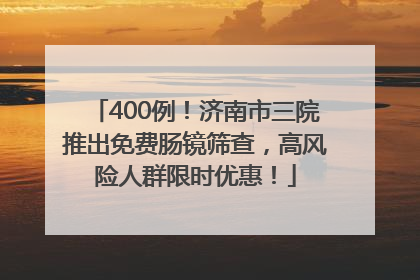 400例！济南市三院推出免费肠镜筛查，高风险人群限时优惠！